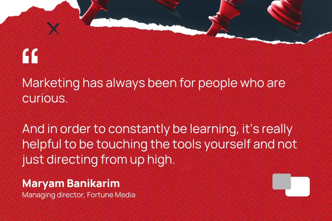 Marketing has always been for people who are curious. And in order to constantly be learning, its really helpful to be touching the tools yourself and not just directing from up high.Maryam Banikarim, Managing director, Fortune Media