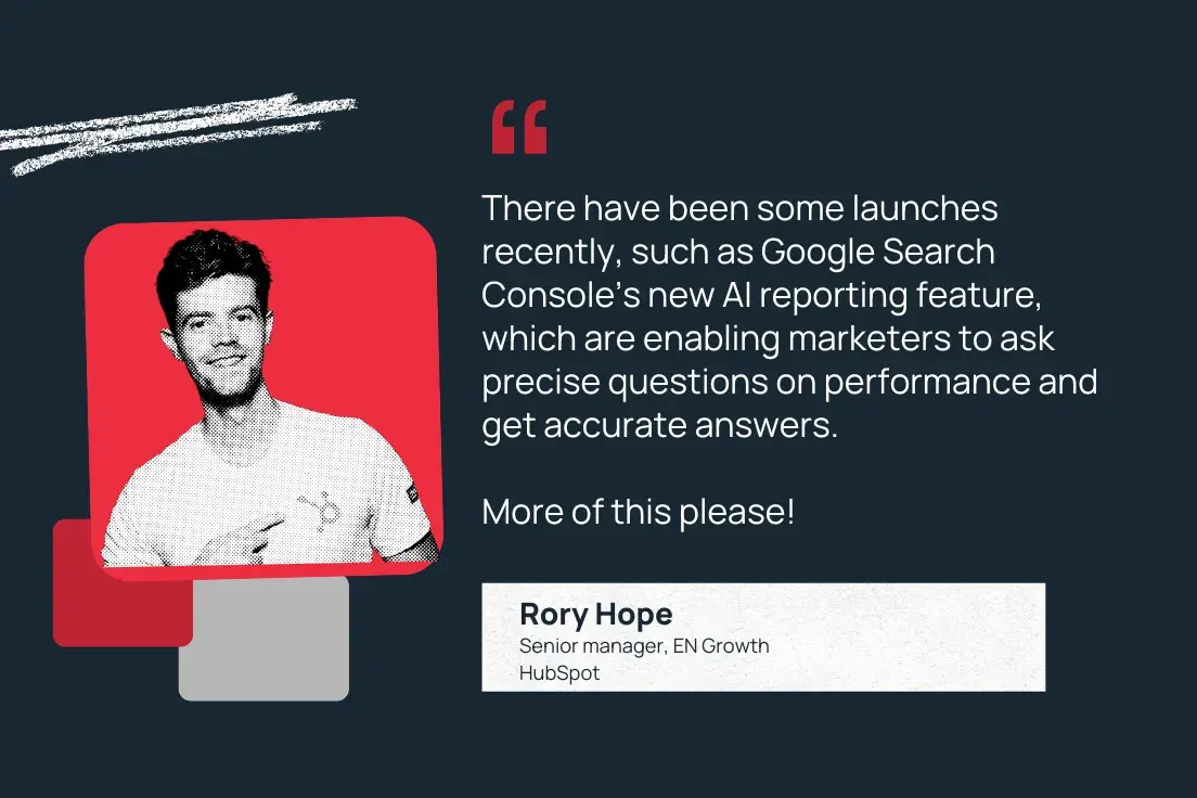 “there have been some launches recently, such as google search console’s new ai reporting feature, which are enabling marketers to ask precise questions on performance and get accurate answers. more of this please!” —rory hope, senior manager, en growth, hubspot
