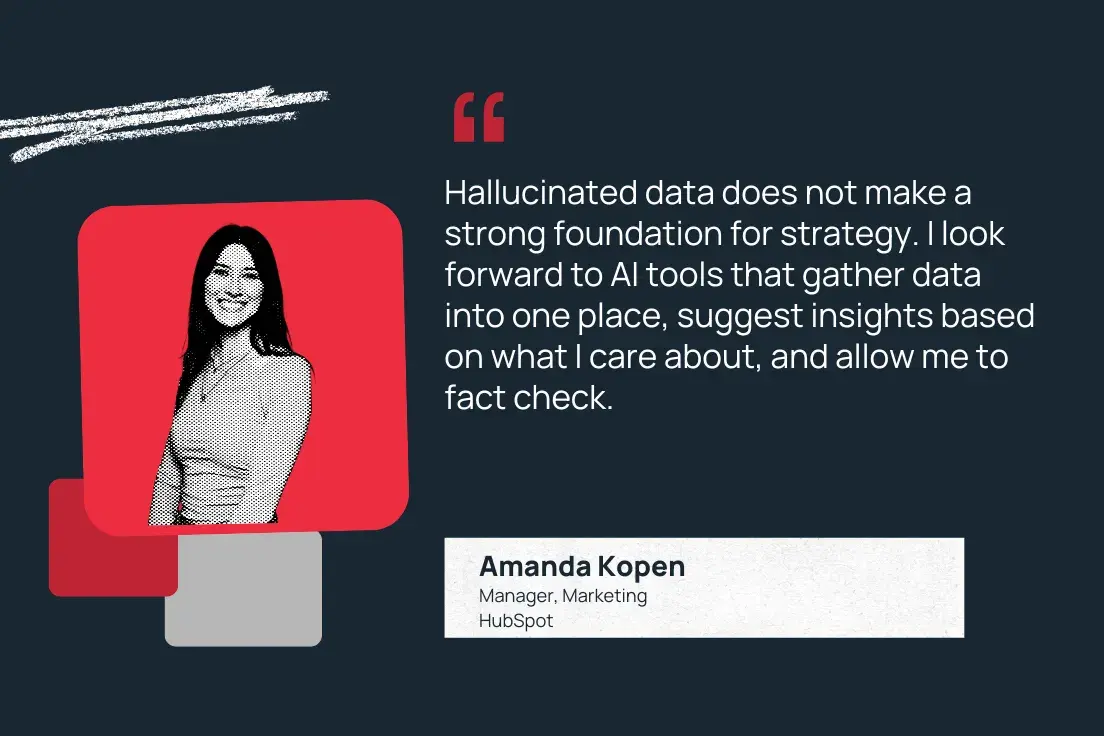 “hallucinated data does not make a strong foundation for strategy. i look forward to ai tools that gather data into one place, suggest insights based on what i care about, and allow me to fact check.” —amanda kopen, manager, marketing, hubspot