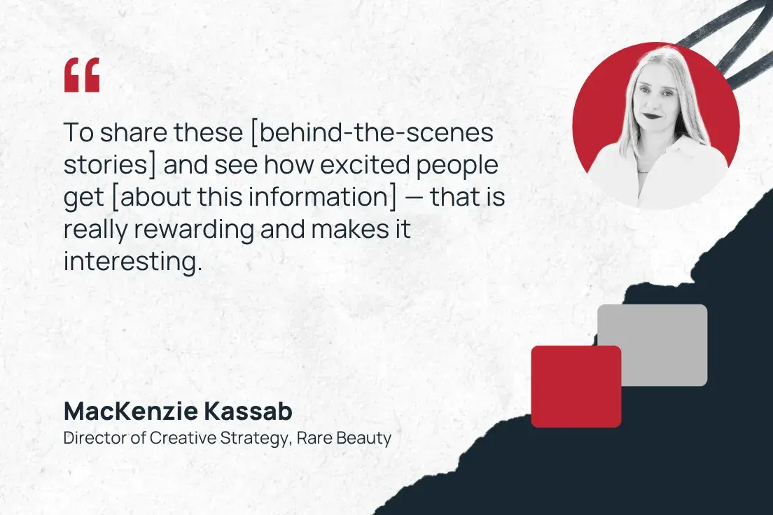 to share these [behind-the-scenes stories] and see how excited people get [about this information]  that is really rewarding and makes it interesting.mackenzie kassab, director of creative strategy, rare beauty