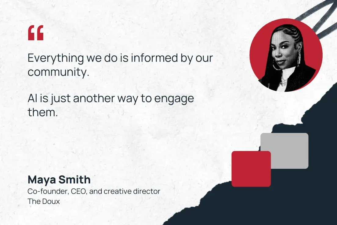 “everything we do is informed by our community. ai is just another way to engage them.” —maya smith, co-founder, ceo, and creative director, the doux