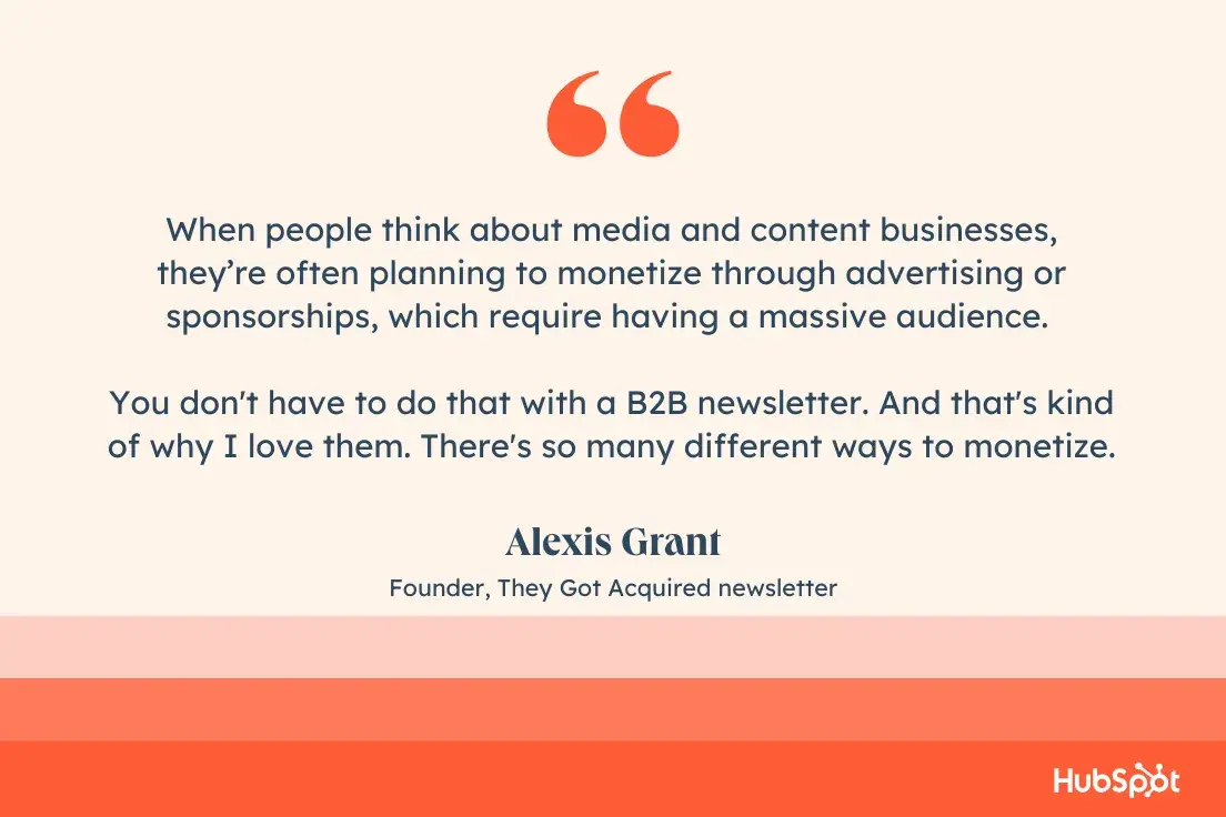 When people think about media and content businesses, theyre often planning to monetize through advertising or sponsorships, which require having a massive audience. You don't have to do that with a B2B newsletter. And that's kind of why I love them. There's so many different ways to monetize. Alexis Grant, Founder, They Got Acquired newsletter