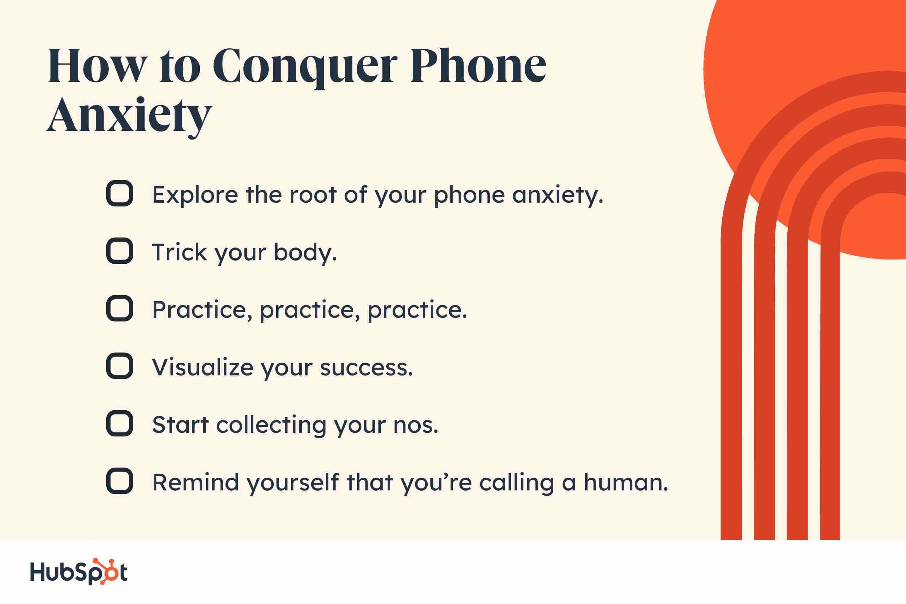 How to Conquer Phone Anxiety. Explore the root of your phone anxiety. Trick your body. Practice, practice, practice. Visualize your success. Start collecting your nos. Remind yourself that youre calling a human.