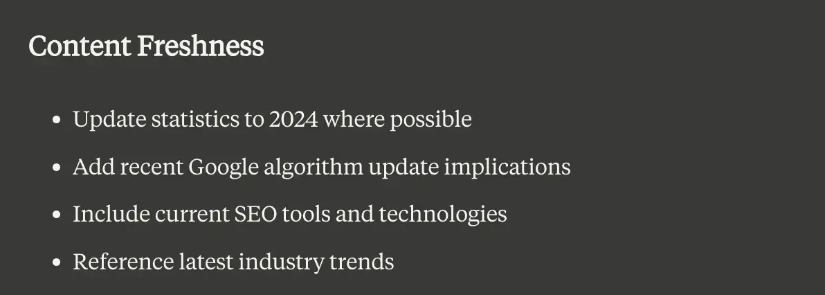 Claude.ai results: Content freshness. 1. Update statistics to 2024 where possible. 2. Add recent Google algorithm update implications. 3. Include current SEO tools and technologies. 4. Reference latest industry trends.