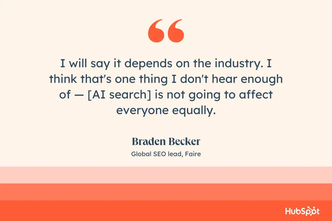 I will say it depends on the industry. I think that's one thing I don't hear enough of  [AI search] is not going to affect everyone equally.Braden Becker, Global SEO lead, Faire