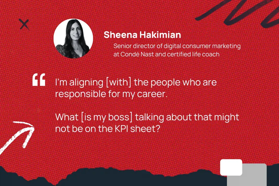 im aligning [with] the people who are responsible for my career. what [is my boss] talking about that might not be on the kpi sheet? sheena hakimian, senior director of digital consumer marketing at cond nast and certified life coach