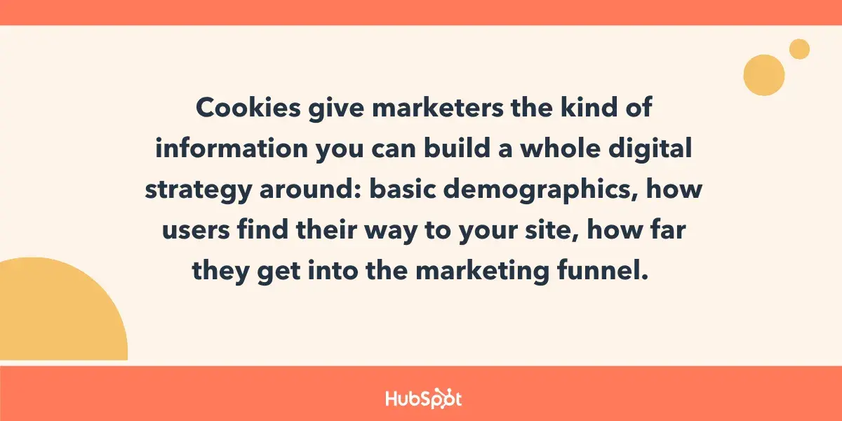 Cookies give marketers the kind of information you can build a whole digital strategy around: basic demographics, how users find their way to your site, how far they get into the marketing funnel. 