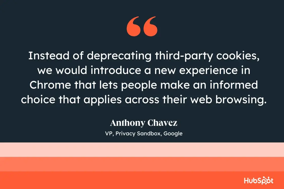 Instead of deprecating third-party cookies, we would introduce a new experience in Chrome that lets people make an informed choice that applies across their web browsing.Anthony Chavez, VP, Privacy Sandbox, Google.