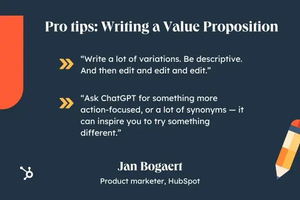Pro tips: Writing a Value Proposition. Write a lot of variations. Be descriptive. And then edit and edit and edit. Ask ChatGPT for something more action-focused, or a lot of synonyms  it can inspire you to try something different. Jan Bogaert, Product marketer, ̽ѡ