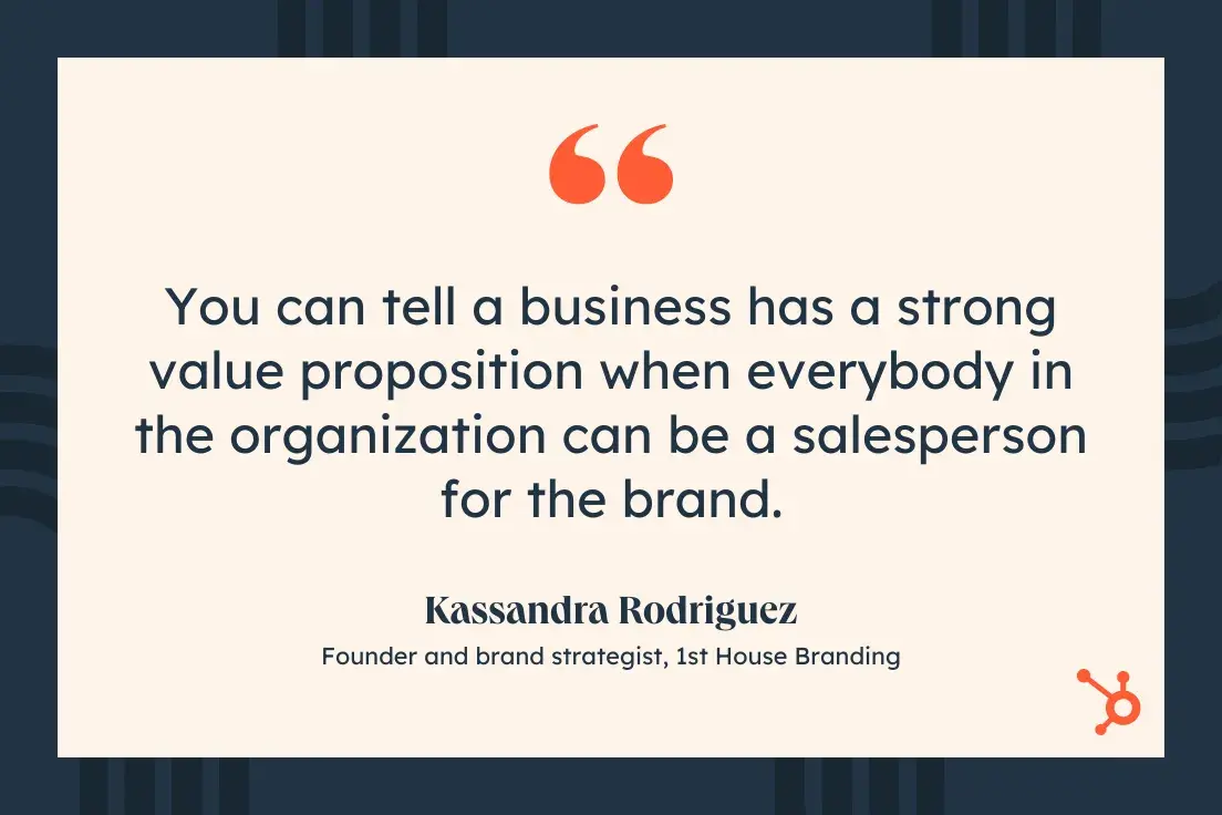 You can tell a business has a strong value proposition when everybody in the organization can be a salesperson for the brand.Kassandra Rodriguez, Founder and brand strategist, 1st House Branding