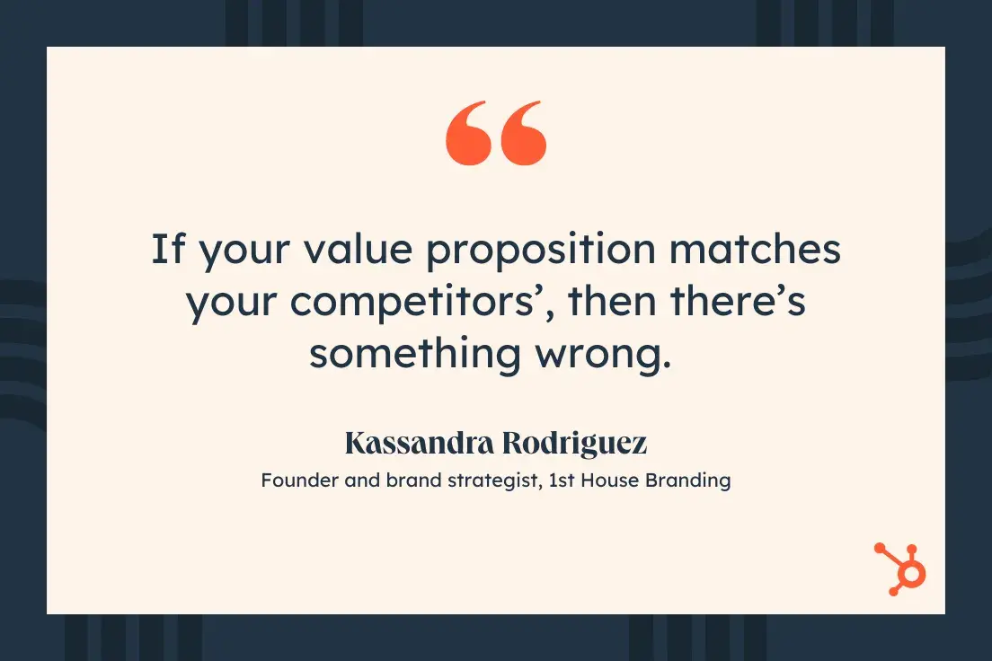 If your value proposition matches your competitors, then theres something wrong. Kassandra Rodriguez, Founder and brand strategist, 1st House Branding