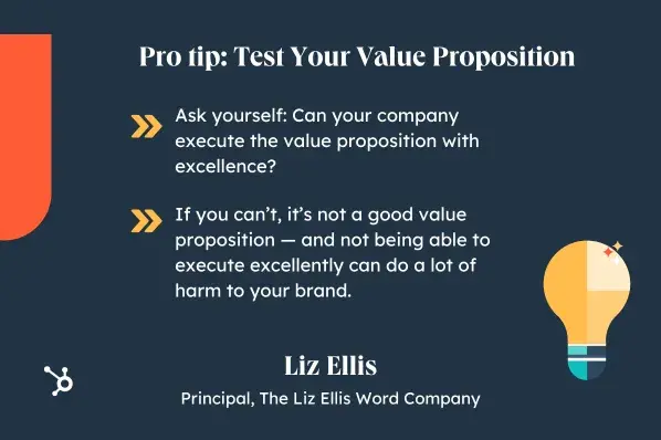 Pro tip: Test Your Value Proposition. Ask yourself: Can your company execute the value proposition with excellence? If you cant, its not a good value proposition  and not being able to execute excellently can do a lot of harm to your brand. Liz Ellis, Principal, The Liz Ellis Word Company.